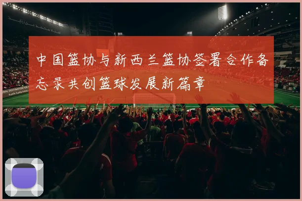 中国篮协与新西兰篮协签署合作备忘录共创篮球发展新篇章