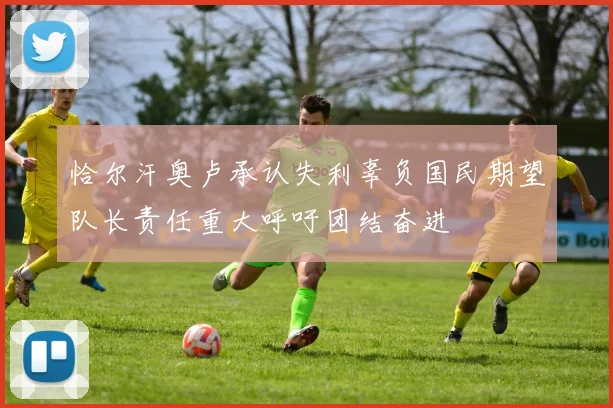 恰尔汗奥卢承认失利辜负国民期望队长责任重大呼吁团结奋进