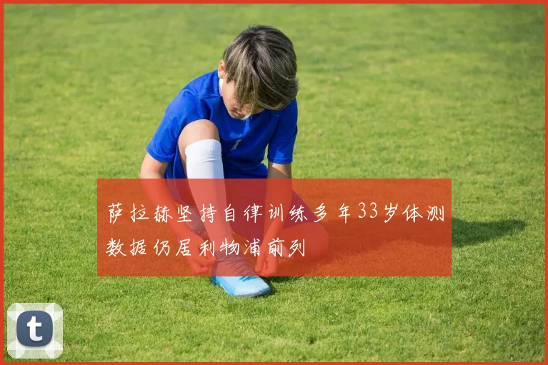 萨拉赫坚持自律训练多年33岁体测数据仍居利物浦前列