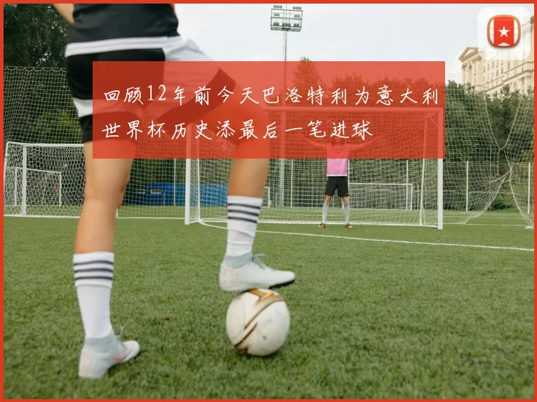 回顾12年前今天巴洛特利为意大利世界杯历史添最后一笔进球