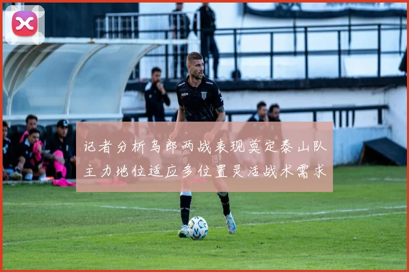 记者分析乌郎两战表现奠定泰山队主力地位适应多位置灵活战术需求