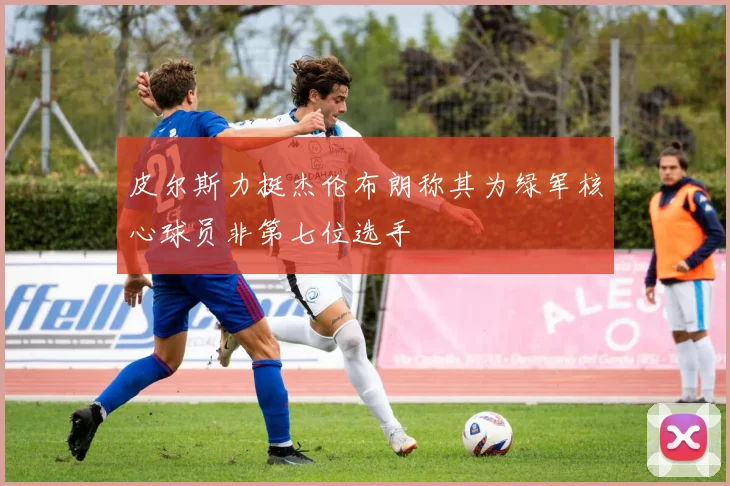 皮尔斯力挺杰伦布朗称其为绿军核心球员非第七位选手