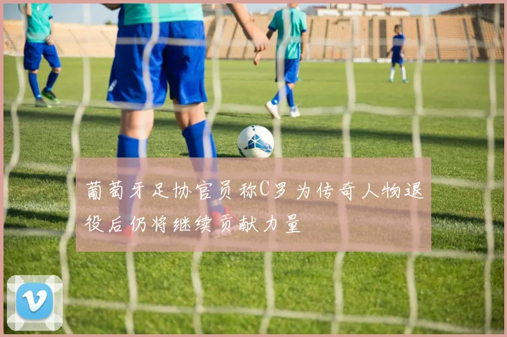 葡萄牙足协官员称C罗为传奇人物退役后仍将继续贡献力量