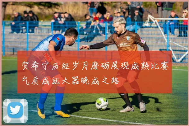 贺希宁历经岁月磨砺展现成熟比赛气质成就大器晚成之路