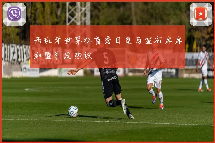 西班牙世界杯首秀日皇马宣布库库加盟引发热议