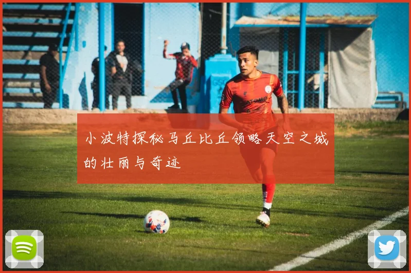 小波特探秘马丘比丘领略天空之城的壮丽与奇迹
