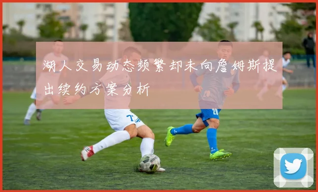 湖人交易动态频繁却未向詹姆斯提出续约方案分析