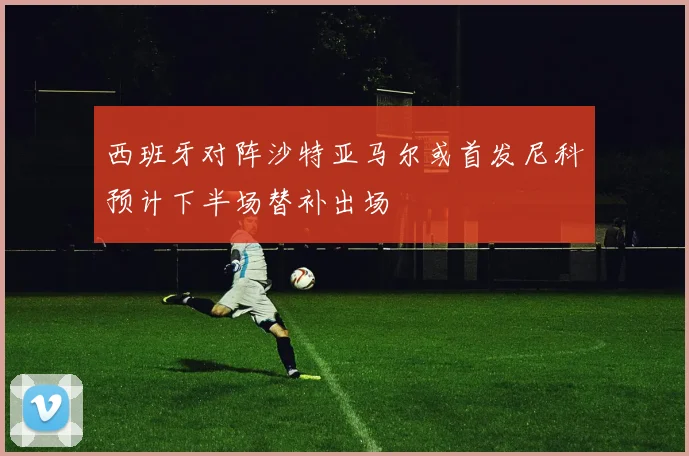 西班牙对阵沙特亚马尔或首发尼科预计下半场替补出场