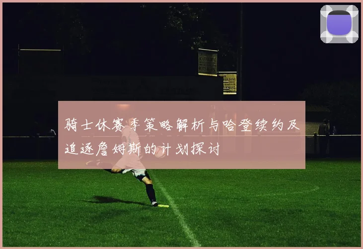 骑士休赛季策略解析与哈登续约及追逐詹姆斯的计划探讨