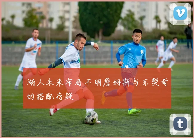 湖人未来布局不明詹姆斯与东契奇的搭配存疑