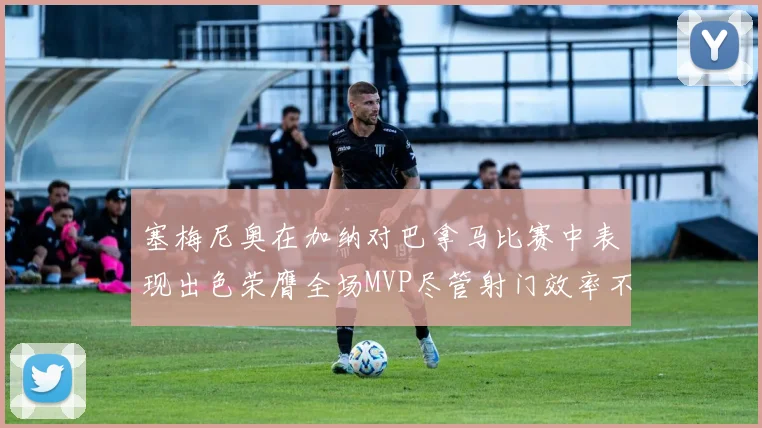 塞梅尼奥在加纳对巴拿马比赛中表现出色荣膺全场MVP尽管射门效率不佳