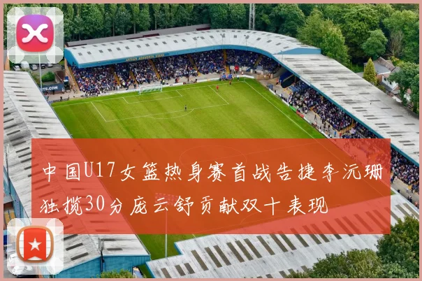 中国U17女篮热身赛首战告捷李沅珊独揽30分庞云舒贡献双十表现