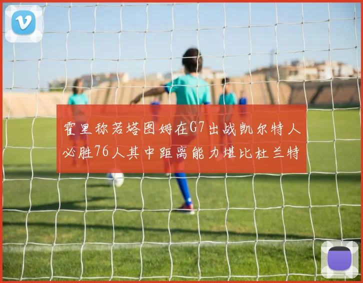 霍里称若塔图姆在G7出战凯尔特人必胜76人其中距离能力堪比杜兰特