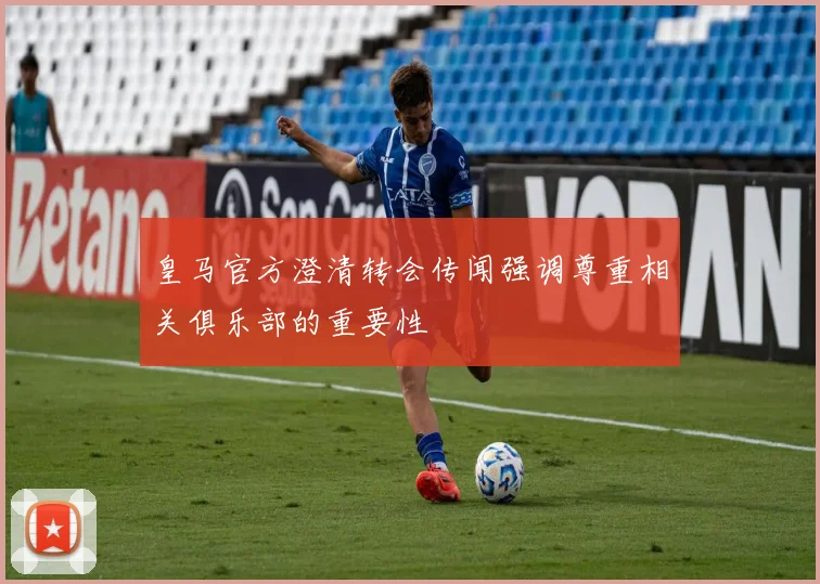皇马官方澄清转会传闻强调尊重相关俱乐部的重要性