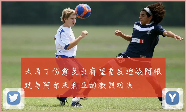 大马丁伤愈复出有望首发迎战阿根廷与阿尔及利亚的激烈对决