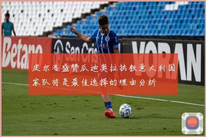 皮尔洛盛赞瓜迪奥拉执教意大利国家队将是最佳选择的理由分析